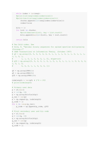while index < len(seq):
#print(list(seq[index:index+size]))
#print(len(list(seq[index:index+size])))
chunks.append(list(seq[index:index+size]))
index+=size
bits = []
for List in chunks:
#print(max(set(List), key = List.count))
bits.append(max(set(List), key = List.count))
return bits
# Two Gold codes. See
# Gold, R. "Optimal binary sequences for spread spectrum multiplexing
(Corresp.)"
# IEEE Transactions on Information Theory. (October 1967)
# g0 = np.array([0, 0, 0, 0, 0, 0, 0, 1, 1, 1, 1, 0, 1, 1, 0, 1, 1, 1,
1, 1, 0, 1,
# 1, 1, 0, 1, 0, 0, 0, 1, 0], dtype=int)
# g30 = np.array([0, 0, 0, 0, 1, 0, 1, 0, 1, 0, 1, 1, 1, 1, 0, 0, 0, 0,
1, 0, 1, 0,
# 0, 0, 0, 1, 1, 0, 0, 0, 1])
g0 = np.array(PRN(1))
g5 = np.array(PRN(5))
g30 = np.array(PRN(10))
codelength = len(g0) # 2^8 = 255
# print(codelength)
# Primary user data
p = s0.hex()
p = int(p, 16)
p = np.array(bitfield(p))
p_len = len(p)
p = np.repeat(p, codelength)
p_code = []
for i in range(p_len):
p_code = np.append(p_code, g30)
# First secondary user and his code
q = s1.hex()
q = int(q, 16)
q = np.array(bitfield(q))
q_len = len(q)
q = np.repeat(q, codelength)
q_code = []
 