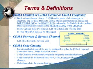 Terms & Definitions
• CDMA Channel or CDMA Carrier or CDMA Frequency
– Duplex channel made of two 1.25 MHz-wide bands of electromagnetic
spectrum, one for Base Station to Mobile Station communication (called the
FORWARD LINK or the DOWNLINK) and another for Mobile Station to Base
Station communication (called the REVERSE LINK or the UPLINK)
– In 800 Cellular these two simplex 1.25 MHz bands are 45 MHz apart
– In 1900 MHz PCS they are 80 MHz apart
• CDMA Forward & Reverse Channel
– 1.25 MHz Forward / Reverse Link
• CDMA Code Channel
– Each individual stream of 0’s and 1’s contained in either the CDMA Forward
Channel or in the CDMA Reverse Channel
– Code Channels are characterized (made unique) by mathematical codes
– Code channels in the forward link: Pilot, Sync, Paging and Forward Traffic
channels
– Code channels in the reverse link: Access and Reverse Traffic channels
45 or 80 MHz
CDMA CHANNEL
CDMA
Reverse
Channel
1.25 MHz
CDMA
Forward
Channel
1.25 MHz
 