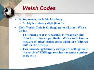 Walsh Codes
• 64 Sequences, each 64 chips long
– A chip is a binary digit (0 or 1)
• Each Walsh Code is Orthogonal to all other Walsh
Codes
– This means that it is possible to recognize and
therefore extract a particular Walsh code from a
mixture of other Walsh codes which are “filtered
out” in the process
– Two same-length binary strings are orthogonal if
the result of XORing them has the same number
of 0s as 1s
 