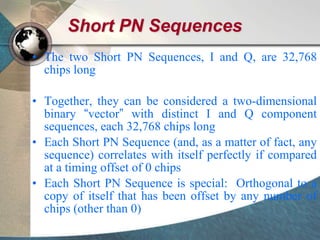 Short PN Sequences
• The two Short PN Sequences, I and Q, are 32,768
chips long
• Together, they can be considered a two-dimensional
binary “vector” with distinct I and Q component
sequences, each 32,768 chips long
• Each Short PN Sequence (and, as a matter of fact, any
sequence) correlates with itself perfectly if compared
at a timing offset of 0 chips
• Each Short PN Sequence is special: Orthogonal to a
copy of itself that has been offset by any number of
chips (other than 0)
 