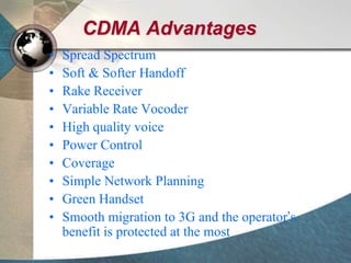 CDMA Advantages
• Spread Spectrum
• Soft & Softer Handoff
• Rake Receiver
• Variable Rate Vocoder
• High quality voice
• Power Control
• Coverage
• Simple Network Planning
• Green Handset
• Smooth migration to 3G and the operator’s
benefit is protected at the most
 