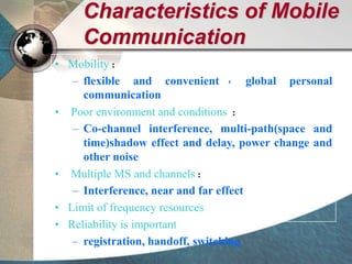 Characteristics of Mobile
Communication
• Mobility：
– flexible and convenient ， global personal
communication
• Poor environment and conditions ：
– Co-channel interference, multi-path(space and
time)shadow effect and delay, power change and
other noise
• Multiple MS and channels：
– Interference, near and far effect
• Limit of frequency resources
• Reliability is important
– registration, handoff, switching
 