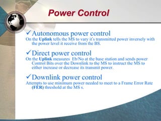 Power Control
Autonomous power control
On the Uplink tells the MS to vary it’s transmitted power inversely with
the power level it receive from the BS.
Direct power control
On the Uplink measures Eb/No at the base station and sends power
Control Bits over the Downlink to the MS to instruct the MS to
either increase or decrease its transmit power.
Downlink power control
Attempts to use minimum power needed to meet to a Frame Error Rate
(FER) threshold at the MS s.
 