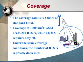 Coverage
• The coverage radius is 2 times of
standard GSM.
• Coverage of 1000 km2: GSM
needs 200 BTS 's, while CDMA
requires only 50.
• Under the same coverage
conditions, the number of BTS 's
is greatly decreased
 