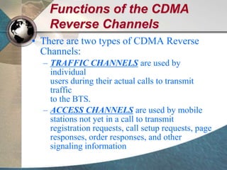 Functions of the CDMA
Reverse Channels
• There are two types of CDMA Reverse
Channels:
– TRAFFIC CHANNELS are used by
individual
users during their actual calls to transmit
traffic
to the BTS.
– ACCESS CHANNELS are used by mobile
stations not yet in a call to transmit
registration requests, call setup requests, page
responses, order responses, and other
signaling information
 