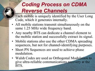 Coding Process on CDMA
Reverse Channels
• Each mobile is uniquely identified by the User Long
Code, which it generates internally.
• All mobile stations transmit simultaneously on the
same 1.25 MHz wide frequency band.
• Any nearby BTS can dedicate a channel element to
the mobile station and successfully extract its signal.
• Mobile stations also use the other CDMA spreading
sequences, but not for channel-identifying purposes.
• Short PN Sequences are used to achieve phase
modulation.
• Walsh Codes are used as Orthogonal Modulation to
give ultra-reliable communications recovery at the
BTS.
 