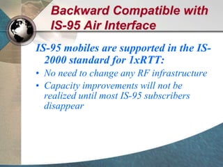 Backward Compatible with
IS-95 Air Interface
IS-95 mobiles are supported in the IS-
2000 standard for 1xRTT:
• No need to change any RF infrastructure
• Capacity improvements will not be
realized until most IS-95 subscribers
disappear
 
