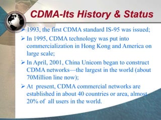 CDMA-Its History & Status
 1993, the first CDMA standard IS-95 was issued;
 In 1995, CDMA technology was put into
commercialization in Hong Kong and America on
large scale;
 In April, 2001, China Unicom began to construct
CDMA networks—the largest in the world (about
70Million line now);
 At present, CDMA commercial networks are
established in about 40 countries or area, almost
20% of all users in the world.
 