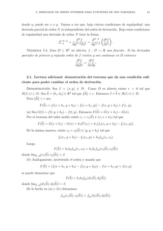 2. DERIVADAS DE ORDEN SUPERIOR PARA FUNCIONES DE DOS VARIABLES. 61
donde ai puede ser x o y. Vamos a ver que, bajo ciertas condiciones de regularidad, una
derivada parcial de orden N es independiente del orden de derivaci´on. Bajo estas condiciones
de regularidad una derivada de orden N tiene la forma
fk
x
N−k
y =
∂N
f
∂yN−k∂xk
=
∂N−k
∂yN−k
∂k
f
∂xk
.
Teorema 5.3. Sean D ⊂ R2
un abierto, f : D → R una funci´on. Si las derivadas
parciales de primero y segundo orden de f existen y son continuas en D entonces
∂2
f
∂y∂x
=
∂2
f
∂x∂y
.
2.1. Lectura adicional: demostraci´on del teorema que da una condici´on suﬁ-
ciente para poder cambiar el orden de derivaci´on.
Demostraci´on. Sea x = (x, y) ∈ D. Como D es abierto existe r > 0 tal que
B(x, r) ⊂ D. Sea h = (h1, h2) ∈ R2
tal que h < r. Entonces x + h ∈ B(x, r) ⊂ D.
Para h < r sea
F(h) = (f(x + h1, y + h2) − f(x + h1, y)) − f(x, y + h2) + f(x, y).
(a) Sea G(t) = f(t, y + h2) − f(t, y). Entonces F(h) = G(x + h1) − G(x).
Por el teorema del valor medio existe c1 = c1(h) ∈ (x, x + h1) tal que
F(h) = G(x + h1) − G(x) = h1G (c1) = h1(fx(c1, y + h2) − fx(c1, y)).
De la misma manera, existe c2 = c2(h) ∈ (y, y + h2) tal que
fx(c1, y + h2) − fx(c1, y) = h2fxy(c1, c2).
Luego
F(h) = h1h2fxy(c1, c2) = h1h2fxy(c1(h), c2(h))
donde limh→0(c1(h), c2(h)) = x.
(b) An´alogamente, invirtiendo el orden y usando que
F(h) = (f(x + h1, y + h2) − f(x, y + h2)) − f(x + h1, y) + f(x, y)
se puede demostrar que
F(h) = h1h2fyx(d1(h), d2(h))
donde limh→0(d1(h), d2(h)) = x.
De lo hecho en (a) y (b) obtenemos:
fxy(c1(h), c2(h)) = fyx(d1(h), d2(h)).
 