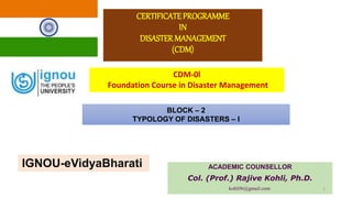 CERTIFICATEPROGRAMME
IN
DISASTER MANAGEMENT
(CDM)
ACADEMIC COUNSELLOR
Col. (Prof.) Rajive Kohli, Ph.D.
kohli9r@gmail.com 1
CDM-0l
Foundation Course in Disaster Management
BLOCK – 2
TYPOLOGY OF DISASTERS – I
IGNOU-eVidyaBharati
 