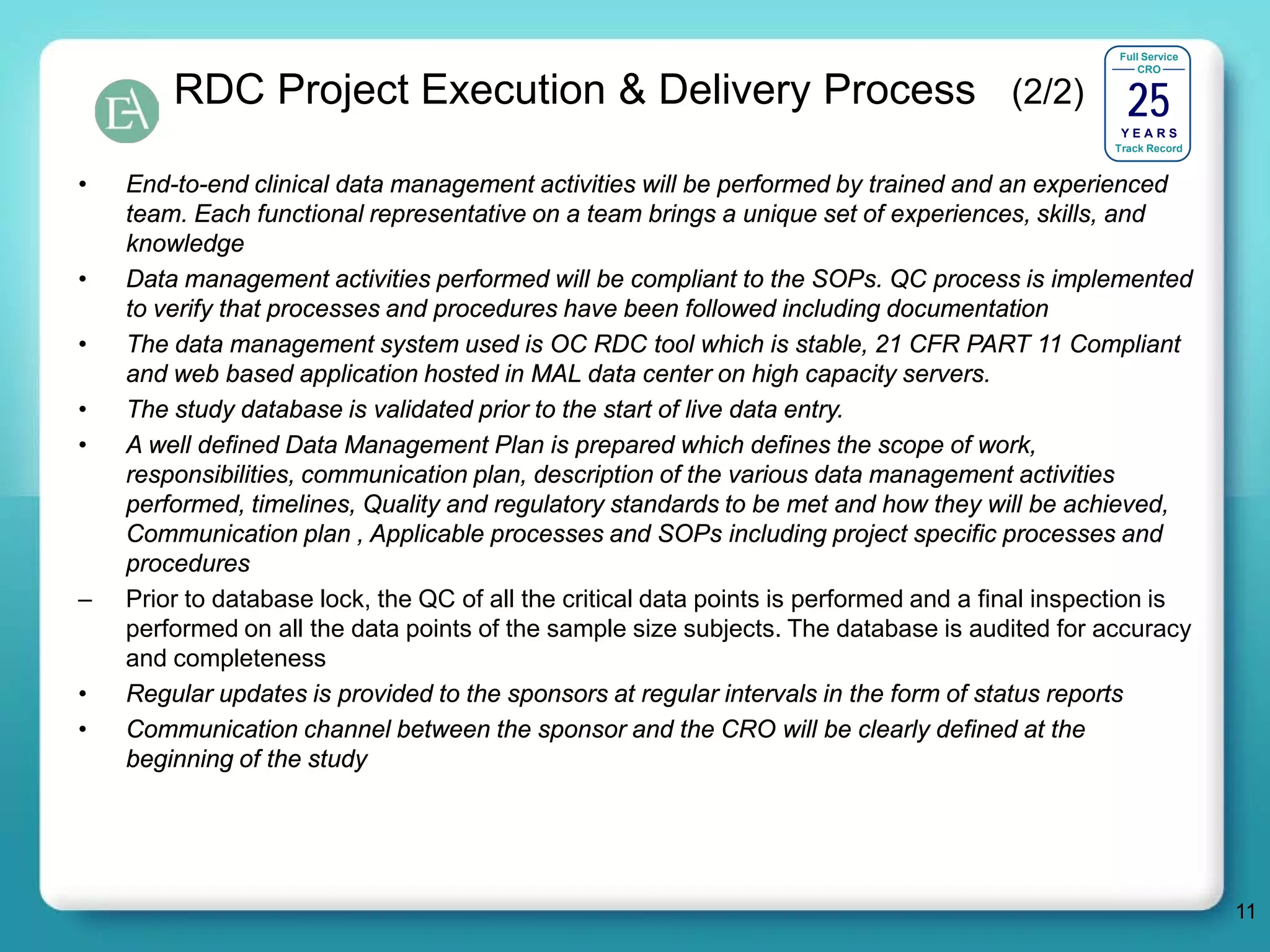 Full Service




                                                                                                   25
                                                                                                      CRO

        RDC Project Execution & Delivery Process (2/2)
                                                                                                  YEARS
                                                                                                 Track Record


•   End-to-end clinical data management activities will be performed by trained and an experienced
    team. Each functional representative on a team brings a unique set of experiences, skills, and
    knowledge
•   Data management activities performed will be compliant to the SOPs. QC process is implemented
    to verify that processes and procedures have been followed including documentation
•   The data management system used is OC RDC tool which is stable, 21 CFR PART 11 Compliant
    and web based application hosted in MAL data center on high capacity servers.
•   The study database is validated prior to the start of live data entry.
•   A well defined Data Management Plan is prepared which defines the scope of work,
    responsibilities, communication plan, description of the various data management activities
    performed, timelines, Quality and regulatory standards to be met and how they will be achieved,
    Communication plan , Applicable processes and SOPs including project specific processes and
    procedures
–   Prior to database lock, the QC of all the critical data points is performed and a final inspection is
    performed on all the data points of the sample size subjects. The database is audited for accuracy
    and completeness
•   Regular updates is provided to the sponsors at regular intervals in the form of status reports
•   Communication channel between the sponsor and the CRO will be clearly defined at the
    beginning of the study




                                                                                                                 11
 