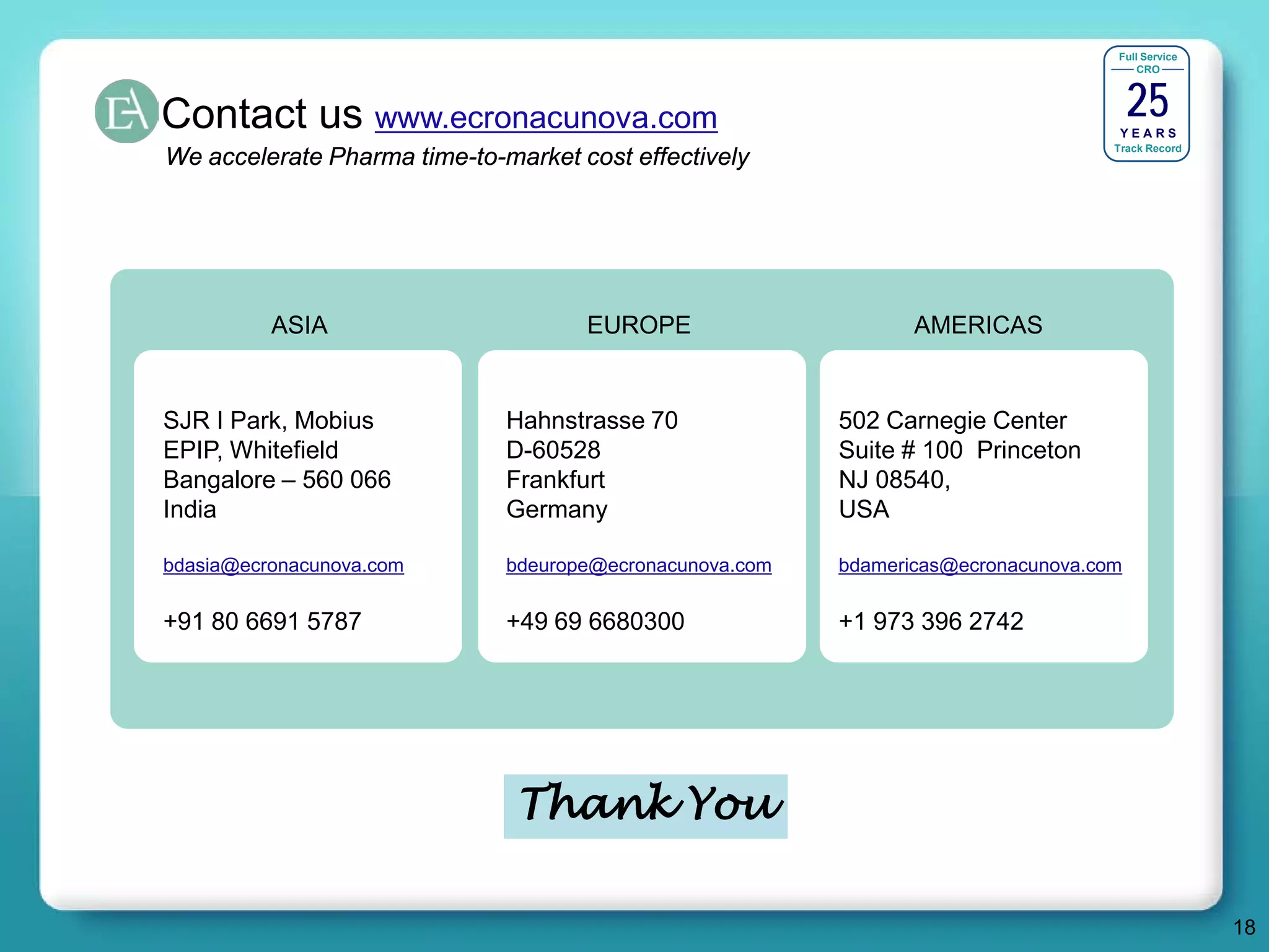 Full Service




                                                                                        25
                                                                                        CRO




Contact us www.ecronacunova.com                                                      YEARS
                                                                                    Track Record
We accelerate Pharma time-to-market cost effectively




          ASIA                       EUROPE                      AMERICAS


SJR I Park, Mobius            Hahnstrasse 70              502 Carnegie Center
EPIP, Whitefield              D-60528                     Suite # 100 Princeton
Bangalore – 560 066           Frankfurt                   NJ 08540,
India                         Germany                     USA

bdasia@ecronacunova.com       bdeurope@ecronacunova.com   bdamericas@ecronacunova.com

+91 80 6691 5787              +49 69 6680300              +1 973 396 2742




                               Thank You

                                                                                                   18
 
