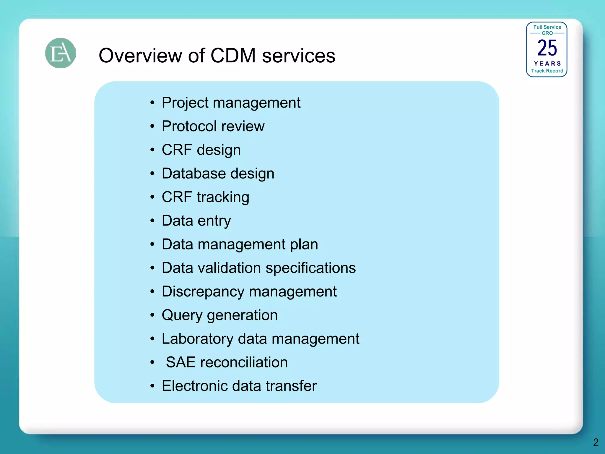 Full Service




                                          25
                                            CRO




Overview of CDM services                 YEARS
                                        Track Record




     • Project management
     • Protocol review
     • CRF design
     • Database design
     • CRF tracking
     • Data entry
     • Data management plan
     • Data validation specifications
     • Discrepancy management
     • Query generation
     • Laboratory data management
     • SAE reconciliation
     • Electronic data transfer


                                                       2
 