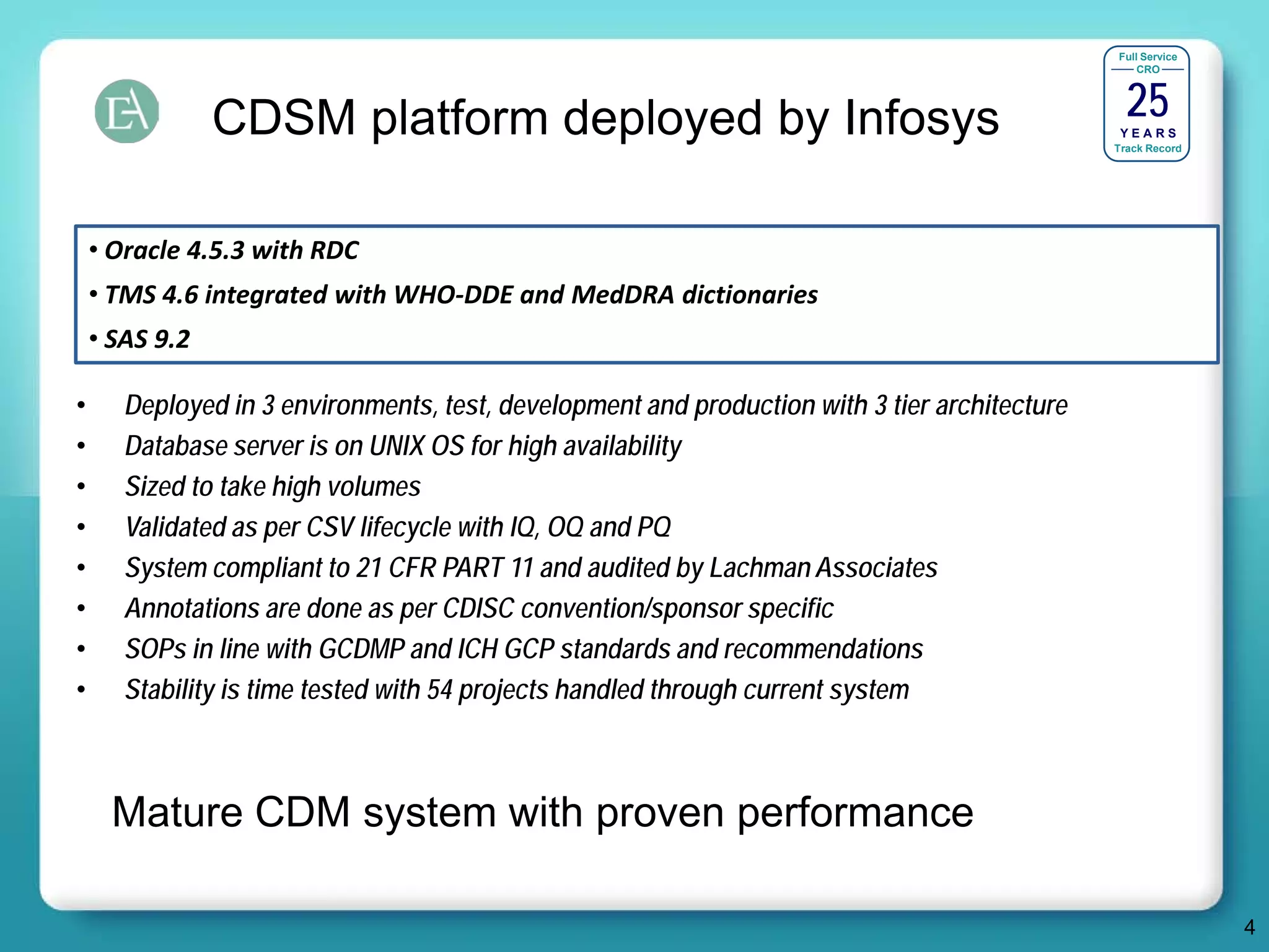 Full Service




                                                                                                 25
                                                                                                   CRO




                CDSM platform deployed by Infosys                                               YEARS
                                                                                               Track Record




    • Oracle 4.5.3 with RDC
    • TMS 4.6 integrated with WHO-DDE and MedDRA dictionaries
    • SAS 9.2

•      Deployed in 3 environments, test, development and production with 3 tier architecture
•      Database server is on UNIX OS for high availability
•      Sized to take high volumes
•      Validated as per CSV lifecycle with IQ, OQ and PQ
•      System compliant to 21 CFR PART 11 and audited by Lachman Associates
•      Annotations are done as per CDISC convention/sponsor specific
•      SOPs in line with GCDMP and ICH GCP standards and recommendations
•      Stability is time tested with 54 projects handled through current system



      Mature CDM system with proven performance

                                                                                                              4
 