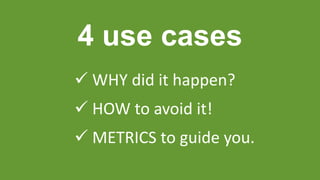 4 use cases
 WHY did it happen?
 HOW to avoid it!
 METRICS to guide you.
 