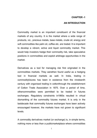 CHAPTER -1

                                                    AN INTRODUCTION


Commodity market is an important constituent of the financial
markets of any country. It is the market where a wide range of
products, viz., precious metals, base metals, crude oil, energy and
soft commodities like palm oil, coffee etc. are traded. It is important
to develop a vibrant, active and liquid commodity market. This
would help investors hedge their commodity risk, take speculative
positions in commodities and exploit arbitrage opportunities in the
market.


Derivatives as a tool for managing risk first originated in the
commodities markets. They werethen found useful as a hedging
tool   in   financial   markets   as   well.   In    India,    trading   in
commodityfutures has been in existence from the nineteenth
century with organised trading in cottonthrough the establishment
of Cotton Trade Association in 1875. Over a period of time,
othercommodities were permitted to be traded in futures
exchanges. Regulatory constraints in1960s resulted in virtual
dismantling of the commodity futures market. It is only in the
lastdecade that commodity futures exchanges have been actively
encouraged however, the markets have not grown to significant
levels.


A commodity derivatives market (or exchange) is, in simple terms,
nothing more or less than a publicmarketplace where commodities

                                   1
 