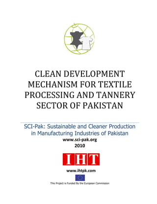 CLEAN DEVELOPMENT
MECHANISM FOR TEXTILE
PROCESSING AND TANNERY
SECTOR OF PAKISTAN
SCI-Pak: Sustainable and Cleaner Production
in Manufacturing Industries of Pakistan
www.sci-pak.org
2010
This Project is Funded By the European Commission
www.ihtpk.com
 