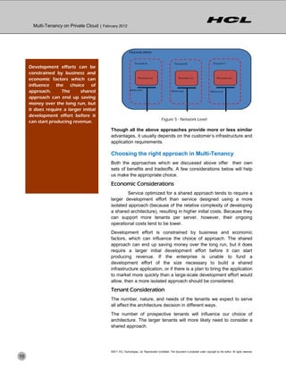Multi-Tenancy on Private Cloud | February 2012




     Development efforts can be
     constrained by business and
     economic factors which can
     influence the choice of
     approach.      The      shared
     approach can end up saving
     money over the long run, but
     it does require a larger initial
     development effort before it
                                                                                            Figure 5 - Network Level
     can start producing revenue.
                                             Though all the above approaches provide more or less similar
                                             advantages, it usually depends on the customer’s infrastructure and
                                             application requirements.

                                             Choosing the right approach in Multi-Tenancy
                                             Both the approaches which we discussed above offer their own
                                             sets of benefits and tradeoffs. A few considerations below will help
                                             us make the appropriate choice.
                                             Economic Considerations
                                                      Service optimized for a shared approach tends to require a
                                             larger development effort than service designed using a more
                                             isolated approach (because of the relative complexity of developing
                                             a shared architecture), resulting in higher initial costs. Because they
                                             can support more tenants per server, however, their ongoing
                                             operational costs tend to be lower.
                                             Development effort is constrained by business and economic
                                             factors, which can influence the choice of approach. The shared
                                             approach can end up saving money over the long run, but it does
                                             require a larger initial development effort before it can start
                                             producing revenue. If the enterprise is unable to fund a
                                             development effort of the size necessary to build a shared
                                             infrastructure application, or if there is a plan to bring the application
                                             to market more quickly than a large-scale development effort would
                                             allow, then a more isolated approach should be considered.
                                             Tenant Consideration
                                             The number, nature, and needs of the tenants we expect to serve
                                             all affect the architecture decision in different ways.
                                             The number of prospective tenants will influence our choice of
                                             architecture. The larger tenants will more likely need to consider a
                                             shared approach.




                                             ©2011 HCL Technologies, Ltd. Reproduction prohibited. This document is protected under copyright by the author. All rights reserved.
10
 