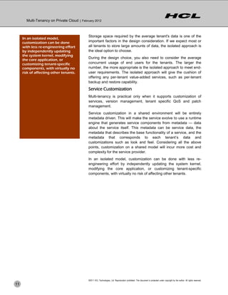 Multi-Tenancy on Private Cloud | February 2012



                                             Storage space required by the average tenant's data is one of the
     In an isolated model,
     customization can be done               important factors in the design consideration. If we expect most or
     with less re-engineering effort         all tenants to store large amounts of data, the isolated approach is
     by independently updating               the ideal option to choose.
     the system kernel, modifying
                                             During the design choice, you also need to consider the average
     the core application, or
     customizing tenant-specific             concurrent usage of end users for the tenants. The larger the
     components, with virtually no           number, the more appropriate is the isolated approach to meet end-
     risk of affecting other tenants.        user requirements. The isolated approach will give the cushion of
                                             offering any per-tenant value-added services, such as per-tenant
                                             backup and restore capability.
                                             Service Customization
                                             Multi-tenancy is practical only when it supports customization of
                                             services, version management, tenant specific QoS and patch
                                             management.
                                             Service customization in a shared environment will be entirely
                                             metadata driven. This will make the service evolve to use a runtime
                                             engine that generates service components from metadata — data
                                             about the service itself. This metadata can be service data, the
                                             metadata that describes the base functionality of a service, and the
                                             metadata that corresponds to each tenant’s data and
                                             customizations such as look and feel. Considering all the above
                                             points, customization on a shared model will incur more cost and
                                             complexity for the service provider.
                                             In an isolated model, customization can be done with less re-
                                             engineering effort by independently updating the system kernel,
                                             modifying the core application, or customizing tenant-specific
                                             components, with virtually no risk of affecting other tenants.




                                             ©2011 HCL Technologies, Ltd. Reproduction prohibited. This document is protected under copyright by the author. All rights reserved.
11
 