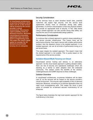Multi-Tenancy on Private Cloud | February 2012




                                            Security Consideration
     In cloud-based architectures,          As the services have to store sensitive tenant data, potential
     on-premise limitations will be         customers will expect high security, and the service level
     taken care of, as the services         agreements (SLAs) have to showcase strong data safety
     will be hosted on the service          guarantees. A common misconception is that only physical isolation
     provider’s virtual                     can provide an appropriate level of security. In fact, data stored
     environment. This ensures              using a shared approach can also provide strong data safety, but
     rapid scalability of the on-
                                            requires the use of more sophisticated design patterns.
     demand resources. Moreover,
     converting an on-premise               Performance Consideration
     application does not need
     much re-engineering work.              It is obvious that a shared approach is going to share everything in
     This makes the cloud a good            the service provider infrastructure. This means there will be
     option to consider for on-             performance sharing. If we need a service with a better performance
     demand secured multi-                  quotient, then the apparent choice is the isolated approach. In an
     tenancy for an enterprise.             isolated approach, we can do all kinds of performance tuning on a
                                            per-tenant basis.
                                            This paper targets the isolated approach. This doesn’t mean that
                                            the shared approach is not suitable. This is purely based on the
                                            requirements of the service provider.

                                            Isolation-Based Multi-Tenancy on Cloud
                                            Cloud-based service hosting and delivery is an alternative
                                            approach. As this cloud based approach is getting adopted widely,
                                            there are lots of security and operational challenges which are
                                            standing as a barrier to wider adoption from the enterprise
                                            community. This section covers the benefits of the solution,
                                            challenges/issues and CDMK response to these challenges.
                                            Solution Overview
                                            In cloud-based architectures, on-premise limitations will be taken
                                            care of, as the services will be hosted on the service provider’s
                                            virtual environment. This ensures rapid scalability of the on-demand
                                            resources. Moreover, converting an on-premise application does not
                                            need much re-engineering work. This makes the cloud a good
                                            option to consider for on-demand secured multi-tenancy for an
                                            enterprise.


                                            The figure below illustrates the high level solution approach for the
                                            multi-tenancy in the cloud.




                                            ©2011 HCL Technologies, Ltd. Reproduction prohibited. This document is protected under copyright by the author. All rights reserved.
12
 