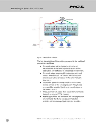 Multi-Tenancy on Private Cloud | February 2012




                                           Figure 6 - Multi-Tenant Solution

                                           The key characteristics of this solution compared to the traditional
                                           approach are as follows:
                                                         The applications will be hosted on the shared
                                                          infrastructure of the service provider. Each tenant
                                                          application will be hosted in an isolated environment.
                                                         The applications may use different combinations of
                                                          servers and desktops. The servers and desktops of
                                                          each tenant will be protected in the same network
                                                          boundary.
                                                         The tenant applications may need access to some
                                                          shared services of the service provider. Policy-based
                                                          access will be provided for all tenant applications to
                                                          the shared services.
                                                         The customers will access their isolated environments
                                                          through a secured (VPN) channel
                                                         As the applications are hosted on the service provider
                                                          environment, the IT and service administration
                                                          activities will be managed by the service provider.




                                           ©2011 HCL Technologies, Ltd. Reproduction prohibited. This document is protected under copyright by the author. All rights reserved.
13
 