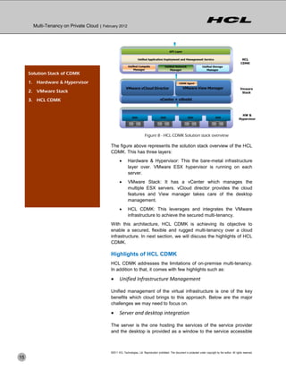 Multi-Tenancy on Private Cloud | February 2012




     Solution Stack of CDMK
     1. Hardware & Hypervisor
     2. VMware Stack
     3. HCL CDMK




                                                                            Figure 8 - HCL CDMK Solution stack overview

                                             The figure above represents the solution stack overview of the HCL
                                             CDMK. This has three layers:
                                                           Hardware & Hypervisor: This the bare-metal infrastructure
                                                            layer over. VMware ESX hypervisor is running on each
                                                            server.
                                                           VMware Stack: It has a vCenter which manages the
                                                            multiple ESX servers. vCloud director provides the cloud
                                                            features and View manager takes care of the desktop
                                                            management.
                                                           HCL CDMK: This leverages and integrates the VMware
                                                            infrastructure to achieve the secured multi-tenancy.
                                             With this architecture, HCL CDMK is achieving its objective to
                                             enable a secured, flexible and rugged multi-tenancy over a cloud
                                             infrastructure. In next section, we will discuss the highlights of HCL
                                             CDMK.

                                             Highlights of HCL CDMK
                                             HCL CDMK addresses the limitations of on-premise multi-tenancy.
                                             In addition to that, it comes with few highlights such as:

                                                   Unified Infrastructure Management

                                             Unified management of the virtual infrastructure is one of the key
                                             benefits which cloud brings to this approach. Below are the major
                                             challenges we may need to focus on.

                                                   Server and desktop integration

                                             The server is the one hosting the services of the service provider
                                             and the desktop is provided as a window to the service accessible



                                             ©2011 HCL Technologies, Ltd. Reproduction prohibited. This document is protected under copyright by the author. All rights reserved.
15
 