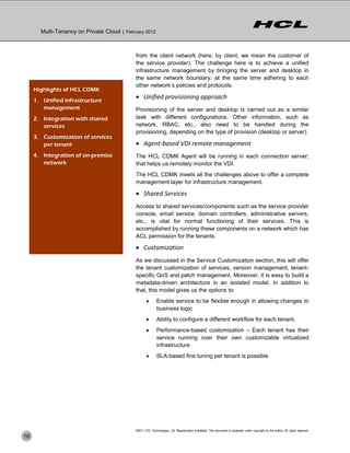Multi-Tenancy on Private Cloud | February 2012



                                             from the client network (here, by client, we mean the customer of
                                             the service provider). The challenge here is to achieve a unified
                                             infrastructure management by bringing the server and desktop in
                                             the same network boundary, at the same time adhering to each
                                             other network’s policies and protocols.
     Highlights of HCL CDMK
     1. Unified infrastructure
                                              Unified provisioning approach
        management                           Provisioning of the server and desktop is carried out as a similar
     2. Integration with shared              task with different configurations. Other information, such as
        services                             network, RBAC, etc., also need to be handled during the
                                             provisioning, depending on the type of provision (desktop or server).
     3. Customization of services
        per tenant                            Agent-based VDI remote management
     4. Integration of on-premise            The HCL CDMK Agent will be running in each connection server;
        network                              that helps us remotely monitor the VDI.
                                             The HCL CDMK meets all the challenges above to offer a complete
                                             management layer for infrastructure management.

                                              Shared Services
                                             Access to shared services/components such as the service provider
                                             console, email service, domain controllers, administrative servers,
                                             etc., is vital for normal functioning of their services. This is
                                             accomplished by running these components on a network which has
                                             ACL permission for the tenants.

                                              Customization
                                             As we discussed in the Service Customization section, this will offer
                                             the tenant customization of services, version management, tenant-
                                             specific QoS and patch management. Moreover, it is easy to build a
                                             metadata-driven architecture in an isolated model. In addition to
                                             that, this model gives us the options to:
                                                           Enable service to be flexible enough in allowing changes to
                                                            business logic
                                                           Ability to configure a different workflow for each tenant.
                                                           Performance-based customization – Each tenant has their
                                                            service running over their own customizable virtualized
                                                            infrastructure.
                                                           SLA-based fine tuning per tenant is possible




                                             ©2011 HCL Technologies, Ltd. Reproduction prohibited. This document is protected under copyright by the author. All rights reserved.
16
 