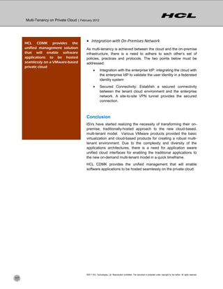 Multi-Tenancy on Private Cloud | February 2012




     HCL CDMK provides the
                                            Integration with On-Premises Network
     unified management solution           As multi-tenancy is achieved between the cloud and the on-premise
     that will enable software             infrastructure, there is a need to adhere to each other’s set of
     applications to be hosted             policies, practices and protocols. The two points below must be
     seamlessly on a VMware-based          addressed:
     private cloud
                                                         Integration with the enterprise IdP: integrating the cloud with
                                                          the enterprise IdP to validate the user identity in a federated
                                                          identity system
                                                         Secured Connectivity: Establish a secured connectivity
                                                          between the tenant cloud environment and the enterprise
                                                          network. A site-to-site VPN tunnel provides the secured
                                                          connection.



                                           Conclusion
                                           ISVs have started realizing the necessity of transforming their on-
                                           premise, traditionally-hosted approach to the new cloud-based,
                                           multi-tenant model. Various VMware products provided the basic
                                           virtualization and cloud-based products for creating a robust multi-
                                           tenant environment. Due to the complexity and diversity of the
                                           applications architectures, there is a need for application aware
                                           unified cloud interfaces for enabling the traditional applications to
                                           the new on-demand multi-tenant model in a quick timeframe.
                                           HCL CDMK provides the unified management that will enable
                                           software applications to be hosted seamlessly on the private cloud.




                                           ©2011 HCL Technologies, Ltd. Reproduction prohibited. This document is protected under copyright by the author. All rights reserved.
17
 