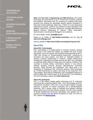Hello, I’m from HCL’s Engineering and R&D Services. We enable
technology led organizations to go to market with innovative products
and solutions. We partner with our customers in building world class
products and creating the associated solution delivery ecosystem to
help build market leadership. Right now, 14,500+ of us are developing
engineering products, solutions and platforms across Aerospace and
Defense, Automotive, Consumer Electronics, Industrial Manufacturing,
Medical Devices, Networking & Telecom, Office Automation,
Semiconductor, and Servers & Storage for our customers.
For more details, contact eootb@hcl.com
Follow us on Twitter at http://twitter.com/hclers and our blog at
http://ers.hclblogs.com/
Visit our website at http://www.hcltech.com/engineering-services/

About HCL
About HCL Technologies
HCL Technologies is a leading global IT services company, working
with clients in the areas that impact and redefine the core of their
businesses. Since its inception into the global landscape after its IPO in
1999, HCL focuses on ―transformational outsourcing,‖ underlined by
innovation and value creation, and offers an integrated portfolio of
services including software-led IT solutions, remote infrastructure
management, engineering and R&D services and BPO. HCL leverages
its extensive global offshore infrastructure and network of offices in 26
countries to provide holistic, multi-service delivery in key industry
verticals including Financial Services, Manufacturing, Consumer
Services, Public Services and Healthcare. HCL takes pride in its
philosophy of ―Employees First, Customers Second,‖ which empowers
our 77,046 transformers to create a real value for the customers. HCL
Technologies, along with its subsidiaries, had consolidated revenues of
US$ 3.5 billion (Rs. 16,034 crores), as of 30 June 2011 (on LTM basis).
For more information, please visit www.hcltech.com

About HCL Enterprise
HCL is a $6.2 billion leading global technology and IT enterprise
comprising two companies listed in India - HCL Technologies and HCL
Infosystems. Founded in 1976, HCL is one of India's original IT garage
start-ups. A pioneer of modern computing and a transformational
enterprise, HCL’s diverse range of hardware and software offerings
span a wide array of focused industry verticals. The HCL team consists
of 90,000 professionals of diverse nationalities, who operate from 31
countries including over 500 points of presence in India. For more on
HCL, please visit www.hcl.com
 
