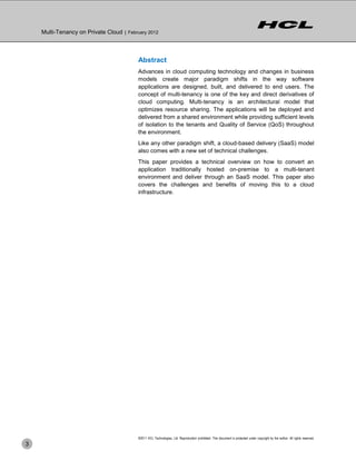 Multi-Tenancy on Private Cloud | February 2012



                                          Abstract
                                          Advances in cloud computing technology and changes in business
                                          models create major paradigm shifts in the way software
                                          applications are designed, built, and delivered to end users. The
                                          concept of multi-tenancy is one of the key and direct derivatives of
                                          cloud computing. Multi-tenancy is an architectural model that
                                          optimizes resource sharing. The applications will be deployed and
                                          delivered from a shared environment while providing sufficient levels
                                          of isolation to the tenants and Quality of Service (QoS) throughout
                                          the environment.
                                          Like any other paradigm shift, a cloud-based delivery (SaaS) model
                                          also comes with a new set of technical challenges.
                                          This paper provides a technical overview on how to convert an
                                          application traditionally hosted on-premise to a multi-tenant
                                          environment and deliver through an SaaS model. This paper also
                                          covers the challenges and benefits of moving this to a cloud
                                          infrastructure.




                                          ©2011 HCL Technologies, Ltd. Reproduction prohibited. This document is protected under copyright by the author. All rights reserved.
3
 