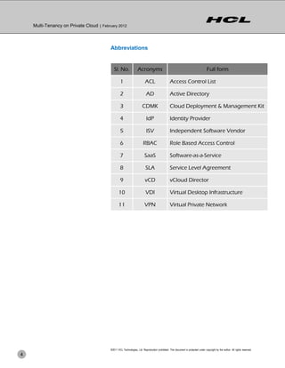 Multi-Tenancy on Private Cloud | February 2012



                                          Abbreviations


                                             Sl. No.               Acronyms                                                        Full form

                                                  1                       ACL                    Access Control List

                                                  2                        AD                    Active Directory

                                                  3                    CDMK                      Cloud Deployment & Management Kit

                                                  4                        IdP                   Identity Provider

                                                  5                        ISV                   Independent Software Vendor

                                                  6                     RBAC                     Role Based Access Control

                                                  7                      SaaS                    Software-as-a-Service

                                                  8                       SLA                    Service Level Agreement

                                                  9                       vCD                    vCloud Director

                                                 10                       VDI                    Virtual Desktop Infrastructure

                                                 11                      VPN                     Virtual Private Network




                                          ©2011 HCL Technologies, Ltd. Reproduction prohibited. This document is protected under copyright by the author. All rights reserved.
4
 