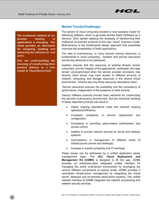 Multi-Tenancy on Private Cloud | February 2012



                                           Market Trends/Challenges
                                           The advent of cloud computing boosted a new business model for
    The traditional method of on-          delivering software, which is generally termed SaaS (Software as a
    premise        hosting      of         Service). ISVs started realizing the necessity of transforming their
    applications is changing. The          traditional on-premise products to the new ―cloud‖ business model.
    cloud provides an alternative          Multi-tenancy is the fundamental design approach that essentially
    for designing, building and            improves the acceptability of SaaS applications.
    delivering the software to end         The idea of multi-tenancy, or many tenants sharing resources, is
    users.                                 fundamental to cloud computing. Isolation and service assurance
    ISVs are understanding the             are the key elements to be addressed.
    necessity of transforming their        Isolation ensures that the resources of existing tenants remain
    product delivery to a new              untouched, and the integrity of the applications, workloads, and data
    model of ‘Cloud-Based SaaS.”           remain uncompromised when the service provider provisions new
                                           tenants. Each tenant may have access to different amounts of
                                           network, computing, and storage resources in the shared virtual
                                           environment. Tenants see only those resources allocated to them.
                                           Service assurance ensures the availability and the consistency of
                                           performance, independent of the existence of other tenants.
                                           Various VMware products provide basic elements for constructing
                                           the secured multi-tenancy environment. But the individual handling
                                           of these disjointed products can result in:
                                                         Higher ongoing operational costs and reduced ongoing
                                                          operational efficiency
                                                         Increased complexity                                in       service             deployment                  and
                                                          configuration
                                                         Complexity in providing policy-based authorization and
                                                          access control
                                                         Inability to provide network security for server and desktop
                                                          systems
                                                         Inconsistency in management of                                               different           levels          of
                                                          infrastructures (server and desktops)
                                                         Increase in overall complexity and IT overhead
                                           These issues can be addressed by a unified application aware
                                           management layer. The HCL Cloud Deployment and
                                           Management Kit (CDMK) is designed to fill this gap. CDMK
                                           provides an enterprise-class integrated unified interface for
                                           managing the entire multi-tenant environment by leveraging the
                                           various VMware components at various levels. CDMK provides a
                                           centralized infrastructure management by integrating the virtual
                                           server, desktops and on-premise stand-alone systems. The unified
                                           network interface of CDMK integrates the network provisioning and
                                           network security services.



                                           ©2011 HCL Technologies, Ltd. Reproduction prohibited. This document is protected under copyright by the author. All rights reserved.
5
 