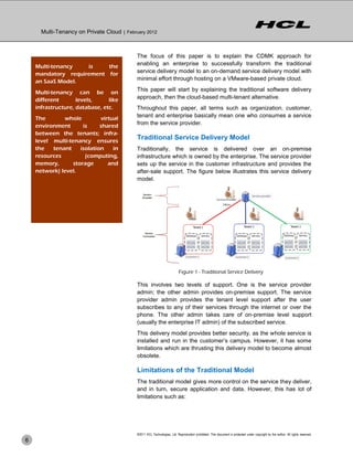 Multi-Tenancy on Private Cloud | February 2012



                                            The focus of this paper is to explain the CDMK approach for
    Multi-tenancy   is    the               enabling an enterprise to successfully transform the traditional
    mandatory requirement for               service delivery model to an on-demand service delivery model with
    an SaaS Model.                          minimal effort through hosting on a VMware-based private cloud.

    Multi-tenancy can be on                 This paper will start by explaining the traditional software delivery
    different       levels,     like        approach, then the cloud-based multi-tenant alternative.
    infrastructure, database, etc.          Throughout this paper, all terms such as organization, customer,
    The       whole          virtual        tenant and enterprise basically mean one who consumes a service
    environment       is     shared         from the service provider.
    between the tenants; infra-
    level multi-tenancy ensures
                                            Traditional Service Delivery Model
    the   tenant     isolation    in        Traditionally, the service is delivered over an on-premise
    resources          (computing,          infrastructure which is owned by the enterprise. The service provider
    memory,       storage       and         sets up the service in the customer infrastructure and provides the
    network) level.                         after-sale support. The figure below illustrates this service delivery
                                            model.




                                                                           Figure 1 - Traditional Service Delivery

                                            This involves two levels of support. One is the service provider
                                            admin; the other admin provides on-premise support. The service
                                            provider admin provides the tenant level support after the user
                                            subscribes to any of their services through the internet or over the
                                            phone. The other admin takes care of on-premise level support
                                            (usually the enterprise IT admin) of the subscribed service.
                                            This delivery model provides better security, as the whole service is
                                            installed and run in the customer’s campus. However, it has some
                                            limitations which are thrusting this delivery model to become almost
                                            obsolete.

                                            Limitations of the Traditional Model
                                            The traditional model gives more control on the service they deliver,
                                            and in turn, secure application and data. However, this has lot of
                                            limitations such as:




                                            ©2011 HCL Technologies, Ltd. Reproduction prohibited. This document is protected under copyright by the author. All rights reserved.
6
 