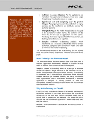Multi-Tenancy on Private Cloud | February 2012



                                                          Inefficient resource utilization: As the applications are
                                                           hosted on the customer’s infrastructure, there is no scope
                                                           for optimizing the utilization based on usage
    Limitations of of
     Adoption            multi-tenant
                   On-Premises
     service delivery in the cloud                        Operational cost and complexity over the product
    1. Inefficient resource
     delivers benefits such as                             lifecycle: Applying any changes in the product will be highly
        utilization elasticity,
     scalability,                high                      complex, as the installations are distributed across the
     availability and on-demand
    2. High operational cost                               customer locations.
     allocation of resources. This
    3. Admin tasks overhead for                           Wrong Role Play: In this model, the application is managed
     makes the cloud adoption for
        customers                                          in the customer’s location. Hence, the customer will be
     the multi-tenant application a
                                                           forced to play the role of application and infra admin.
     more viable and cost-effective
    4. Fresh installations and set-                        Practically, it will be a high overhead for the customers, as
     solution. every new customer
        up for                                             that may not be their area of expertise.
                                                          Complex customer on-boarding process: Fresh
                                                           installations and service set-up has to be done for all new
                                                           customers. Compared to the subscription model, it has a lot
                                                           of overhead in customer on-boarding.
                                            The answer to this limitation is the multi-tenancy. We will explore
                                            more about multi-tenancy and related solutions in the rest of this
                                            paper.

                                            Multi-Tenancy – An Alternate Model
                                            The terms multi-tenant and multi-tenancy both have been used to
                                            describe application architectures designed to support multiple
                                            users or ―tenants‖ for a contractual or subscribed period.
                                            Wikipedia defines multi-tenancy refers as a principle in software
                                            architecture where a single instance of the software runs on a
                                            server, serving multiple client organizations (tenants). Multi-tenancy
                                            is contrasted with a multi-instance architecture where separate
                                            software instances (or hardware systems) are set up for different
                                            client organizations. With a multi-tenant architecture, a software
                                            application is designed to virtually partition its data and
                                            configuration, and each client organization works with a customized
                                            virtual application instance.

                                            Why Multi-Tenancy on Cloud?
                                            Cloud computing provides the benefits of scalability, elasticity and
                                            on-demand allocation of resources, which pushes the multi-tenant
                                            architecture to the next level. Service providers benefit with a
                                            shorter time to market and less expense. This makes the cloud
                                            adoption for the multi-tenant application a more viable and cost-
                                            effective solution.
                                            Next we’ll look at multi-tenancy approaches which are common in
                                            this industry.




                                            ©2011 HCL Technologies, Ltd. Reproduction prohibited. This document is protected under copyright by the author. All rights reserved.
7
 