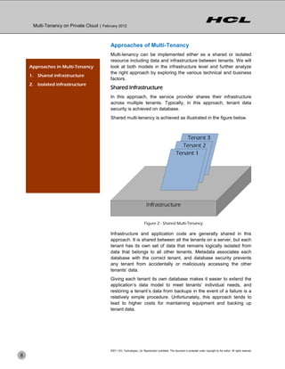 Multi-Tenancy on Private Cloud | February 2012



                                           Approaches of Multi-Tenancy
                                           Multi-tenancy can be implemented either as a shared or isolated
                                           resource including data and infrastructure between tenants. We will
    Approaches in Multi-Tenancy            look at both models in the infrastructure level and further analyze
                                           the right approach by exploring the various technical and business
    1. Shared infrastructure
                                           factors.
    2. Isolated infrastructure
                                           Shared Infrastructure
                                           In this approach, the service provider shares their infrastructure
                                           across multiple tenants. Typically, in this approach, tenant data
                                           security is achieved on database.
                                           Shared multi-tenancy is achieved as illustrated in the figure below.




                                                                          Figure 2 - Shared Multi-Tenancy

                                           Infrastructure and application code are generally shared in this
                                           approach. It is shared between all the tenants on a server, but each
                                           tenant has its own set of data that remains logically isolated from
                                           data that belongs to all other tenants. Metadata associates each
                                           database with the correct tenant, and database security prevents
                                           any tenant from accidentally or maliciously accessing the other
                                           tenants’ data.
                                           Giving each tenant its own database makes it easier to extend the
                                           application’s data model to meet tenants’ individual needs, and
                                           restoring a tenant’s data from backups in the event of a failure is a
                                           relatively simple procedure. Unfortunately, this approach tends to
                                           lead to higher costs for maintaining equipment and backing up
                                           tenant data.




                                           ©2011 HCL Technologies, Ltd. Reproduction prohibited. This document is protected under copyright by the author. All rights reserved.
8
 