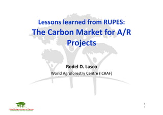 Lessons	
  learned	
  from	
  RUPES:	
  	
  
The	
  Carbon	
  Market	
  for	
  A/R	
  
            Projects	
  

                   Rodel	
  D.	
  Lasco	
  
        World	
  Agroforestry	
  Centre	
  (ICRAF)	
  




                                                         1
                                                         1	
  
 