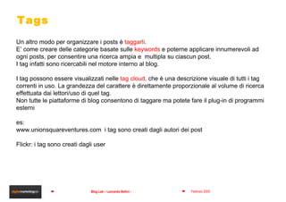 Tags Un altro modo per organizzare i posts è  taggarli . E’ come creare delle categorie basate sulle  keywords  e poterne applicare innumerevoli ad ogni posts, per consentire una ricerca ampia e  multipla su ciascun post.  I tag infatti sono ricercabili nel motore interno al blog. I tag possono essere visualizzati nelle  tag cloud,  che è una descrizione visuale di tutti i tag correnti in uso. La grandezza del carattere è direttamente proporzionale al volume di ricerca effettuata dai lettori/uso di quel tag. Non tutte le piattaforme di blog consentono di taggare ma potete fare il plug-in di programmi esterni es: www.unionsquareventures.com  i tag sono creati dagli autori dei post Flickr: i tag sono creati dagli user 