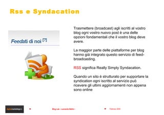 Rss e Syndacation Trasmettere (broadcast) agli iscritti al vostro blog ogni vostro nuovo post è una delle opzioni fondamentali che il vostro blog deve avere. La maggior parte delle piattaforme per blog hanno già integrato questo servizio di feed-broadcasting. RSS  significa Really Simply Syndacation. Quando un sito è strutturato per supportare la syndication ogni iscritto al servizio può ricevere gli ultimi aggiornamenti non appena sono online 
