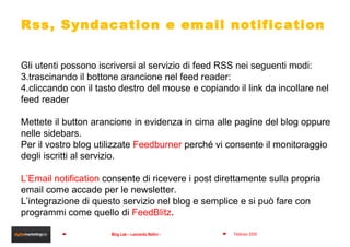 Gli utenti possono iscriversi al servizio di feed RSS nei seguenti modi: trascinando il bottone arancione nel feed reader: cliccando con il tasto destro del mouse e copiando il link da incollare nel feed reader Mettete il button arancione in evidenza in cima alle pagine del blog oppure nelle sidebars.  Per il vostro blog utilizzate  Feedburner  perché vi consente il monitoraggio degli iscritti al servizio. L’Email notification  consente di ricevere i post direttamente sulla propria email come accade per le newsletter.  L’integrazione di questo servizio nel blog e semplice e si può fare con programmi come quello di  FeedBlitz . Rss, Syndacation e email notification 