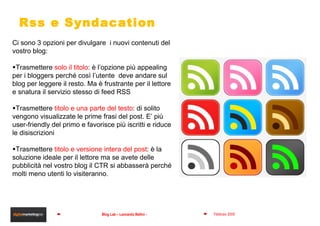 Rss e Syndacation Ci sono 3 opzioni per divulgare  i nuovi contenuti del vostro blog: Trasmettere  solo il titolo : è l’opzione più appealing per i bloggers perché così l’utente  deve andare sul blog per leggere il resto. Ma è frustrante per il lettore e snatura il servizio stesso di feed RSS Trasmettere  titolo e una parte del testo : di solito vengono visualizzate le prime frasi del post. E’ più user-friendly del primo e favorisce più iscritti e riduce le disiscrizioni Trasmettere  titolo e versione intera del post : è la soluzione ideale per il lettore ma se avete delle pubblicità nel vostro blog il CTR si abbasserà perché molti meno utenti lo visiteranno. 