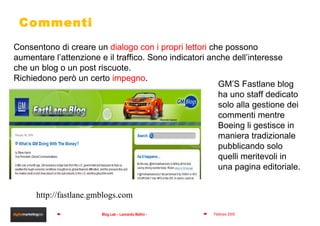 Commenti GM’S Fastlane blog ha uno staff dedicato solo alla gestione dei commenti mentre Boeing li gestisce in maniera tradizionale pubblicando solo quelli meritevoli in una pagina editoriale. Consentono di creare un  dialogo con i propri lettori  che possono aumentare l’attenzione e il traffico. Sono indicatori anche dell’interesse  che un blog o un post riscuote. Richiedono però un certo  impegno . http://fastlane.gmblogs.com 