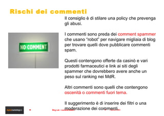 Rischi dei commenti Il consiglio è di stilare una policy che prevenga gli abusi.  I commenti sono preda dei  comment spammer  che usano “robot” per navigare migliaia di blog per trovare quelli dove pubblicare commenti spam. Questi contengono offerte da casinò e vari prodotti farmaceutici e link ai siti degli spammer che dovrebbero avere anche un peso sul ranking nei MdR. Altri commenti sono quelli che contengono  oscenità o commenti fuori tema. Il suggerimento è di inserire dei filtri o una moderazione dei commenti. 