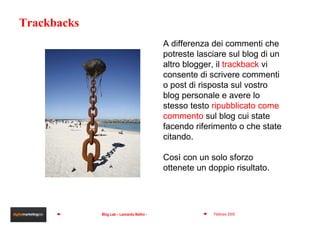 Trackbacks A differenza dei commenti che potreste lasciare sul blog di un altro blogger, il  trackback  vi consente di scrivere commenti o post di risposta sul vostro blog personale e avere lo stesso testo  ripubblicato come commento   sul blog cui state facendo riferimento o che state citando.  Così con un solo sforzo ottenete un doppio risultato. 