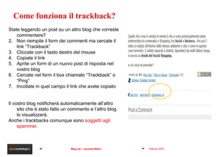 State leggendo un post su un altro blog che vorreste commentare?  Non riempite il form dei commenti ma cercate il link “Trackback” Cliccate con il tasto destro del mouse Copiate il link Aprite un form di un nuovo post di risposta nel vostro blog Cercate nel form il box chiamato “Trackback” o “Ping”  Incollate in quel campo il link che avete copiato Il vostro blog notificherà automaticamente all’altro sito che è stato fatto un commento e l’altro blog lo visualizzerà. Anche i trackbacks comunque sono  soggetti agli spammer. Come funziona il trackback? 