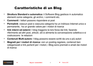 Caratteristiche di un Blog Struttura Standard e automatica:  il Software Blog gestisce in automatico elementi come categorie, gli  archivi, i commenti etc.  Commenti : i lettori possono rispondere ai post Permalink : ciascun post e ciascuna categoria ha un indirizzo Internet unico e permanente,  ha un grande valore per i motori di ricerca link interni ed esterni:  I blog traggono  la loro forza dai link; facendo riferimento ad altri post, articoli, siti si alimenta la conversazione collettiva e si costruiscono  le relazioni  Contenuti Multi-autore:  I blog possono essere scritti da uno o più autori Magneti per i motori di ricerca:  con un posting regolare, contenuti ben categorizzati e link  parlanti  per i motori, i Blog sono premiati e amati dai motori di ricerca 