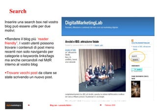 Search Inserire una search box nel vostro blog può essere utile per due motivi: Rendere il blog più  “ reader friendly” . I vostri utenti possono trovare i contenuti di post meno recenti non solo navigando per categorie o keywords links/tags ma anche cercandoli nel MdR interno al vostro blog Trovare vecchi post  da citare se state scrivendo un nuovo post. 