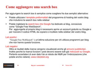 Come aggiungere una search box Per aggiungere la search box è semplice come scegliere fra due semplici alternative: Potete utilizzare i  template preformattati  del programma di hosting del vostro blog che includono la search box nella sidebar Potete inglobare la  search box che Google  ha dedicato ai blog, conosciuta come “Google Free WebSearch”.  Per  aggiungerla al proprio blog è necessario aprire un account gratuito su Google e per ricevere il codice HTML da copiare e incollare nella sidebar del vostro blog.  Lati positivi:  “ Google Free WebSearch” è  un’ottima soluzione per chi utilizza programmi per blog che non hanno questa funzione.  Lati negativi: Oltre ai risultati della ricerca vengono visualizzati anche gli  annunci pubblicitari.  Inoltre perché la ricerca funzioni i post devono essere tutti già  indicizzati su Google . Pertanto accertatevi di aver dato l’ok ai robots dei MdR per l’indicizzazione (che potete anche vietare).  www.robotstxt.org 