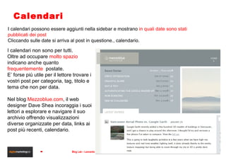 Calendari I calendari non sono per tutti.  Oltre ad occupare  molto spazio  indicano anche quanto  frequentemente   postate. E’ forse più utile per il lettore trovare i vostri post per categoria, tag, titolo e tema che non per data. Nel blog  Mezzoblue.com , il web designer Dave Shea incoraggia i suoi lettori a esplorare e navigare il suo archivio offrendo visualizzazioni diverse organizzate per data, links ai post più recenti, calendario . I calendari possono essere aggiunti nella sidebar e mostrano  in quali date sono stati pubblicati dei post Cliccando sulle date si arriva al post in questione., calendario. 