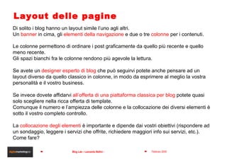 Layout delle pagine Di solito i blog hanno un layout simile l’uno agli altri. Un  banner  in cima, gli  elementi della navigazione  e due o tre  colonne  per i contenuti. Le colonne permettono di ordinare i post graficamente da quello più recente e quello meno recente. Gli spazi bianchi fra le colonne rendono più agevole la lettura. Se avete un  designer esperto di blog  che può seguirvi potete anche pensare ad un layout diverso da quello classico in colonne, in modo da esprimere al meglio la vostra personalità e il vostro business. Se invece dovete affidarvi  all’offerta di una piattaforma classica per blog  potete quasi solo scegliere nella ricca offerta di template. Comunque il numero e l’ampiezza delle colonne e la collocazione dei diversi elementi è sotto il vostro completo controllo. La  collocazione degli elementi  è importante e dipende dai vostri obiettivi (rispondere ad un sondaggio, leggere i servizi che offrite, richiedere maggiori info sui servizi, etc.). Come fare? 