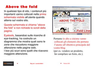 Above the fold In qualsiasi tipo di sito, i contenuti più importanti vanno collocati nella  prima schermata visibile  all’utente quando atterra sul vostro sito. Questa schermata si chiama “above the fold” e non richiede lo scroll della pagina. Eyetools , basandosi sulle ricerche di eye-tracking, ha costruito un diagramma che mostra quali sono le zone che riscuotono maggiore attenzione nelle pagine web.  I box più scuri sono quelli che ricevono maggiore attenzione.  Pertanto  in alto a sinistra vanno collocati gli elementi che portano l’utente all’obiettivo principale del  vostro blog  (per es. vendere un prodotto, far compilare un form, etc.). 